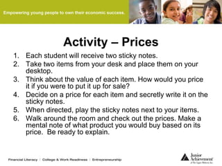 Activity – Prices
1. Each student will receive two sticky notes.
2. Take two items from your desk and place them on your
desktop.
3. Think about the value of each item. How would you price
it if you were to put it up for sale?
4. Decide on a price for each item and secretly write it on the
sticky notes.
5. When directed, play the sticky notes next to your items.
6. Walk around the room and check out the prices. Make a
mental note of what product you would buy based on its
price. Be ready to explain.
 