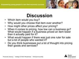 Discussion
• Which item would you buy?
• Why would you choose that item over another?
• How might other prices affect your pricing?
• When it comes to pricing, how low can a business go?
What would happen if a business priced an item lower
than it actually paid for it?
• What would happen if there was just one ruler for sale
but a lot of people who wanted it?
• Do you think businesses put a lot of thought into pricing
their goods and services?
 