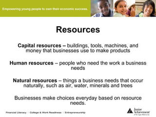 Resources
Capital resources – buildings, tools, machines, and
money that businesses use to make products
Human resources – people who need the work a business
needs
Natural resources – things a business needs that occur
naturally, such as air, water, minerals and trees
Businesses make choices everyday based on resource
needs.
 