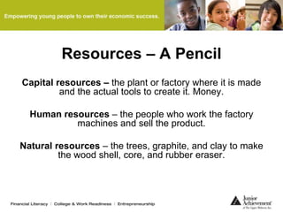 Resources – A Pencil
Capital resources – the plant or factory where it is made
and the actual tools to create it. Money.
Human resources – the people who work the factory
machines and sell the product.
Natural resources – the trees, graphite, and clay to make
the wood shell, core, and rubber eraser.
 