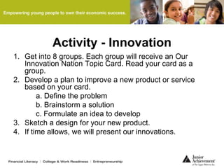 Activity - Innovation
1. Get into 8 groups. Each group will receive an Our
Innovation Nation Topic Card. Read your card as a
group.
2. Develop a plan to improve a new product or service
based on your card.
a. Define the problem
b. Brainstorm a solution
c. Formulate an idea to develop
3. Sketch a design for your new product.
4. If time allows, we will present our innovations.
 