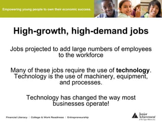 High-growth, high-demand jobs
Jobs projected to add large numbers of employees
to the workforce
Many of these jobs require the use of technology.
Technology is the use of machinery, equipment,
and processes.
Technology has changed the way most
businesses operate!
 