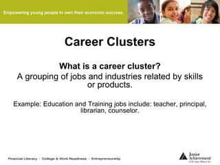 Career Clusters
What is a career cluster?
A grouping of jobs and industries related by skills
or products.
Example: Education and Training jobs include: teacher, principal,
librarian, counselor.
 