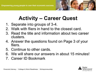 Activity – Career Quest
1. Separate into groups of 3-4.
2. Walk with fliers in hand to the closest card.
3. Read the title and information about two career
clusters.
4. Answer the questions found on Page 3 of your
fliers.
5. Continue to other cards.
6. We will share our answers in about 15 minutes!
7. Career ID Bookmark
 