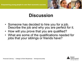 Discussion
• Someone has decided to hire you for a job.
Describe the job and why you are perfect for it.
• How will you prove that you are qualified?
• What are some of the qualifications needed for
jobs that your siblings or friends have?
 