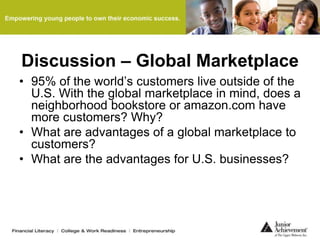 Discussion – Global Marketplace
• 95% of the world’s customers live outside of the
U.S. With the global marketplace in mind, does a
neighborhood bookstore or amazon.com have
more customers? Why?
• What are advantages of a global marketplace to
customers?
• What are the advantages for U.S. businesses?
 