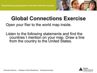 Global Connections Exercise
Open your flier to the world map inside.
Listen to the following statements and find the
countries I mention on your map. Draw a line
from the country to the United States.
 