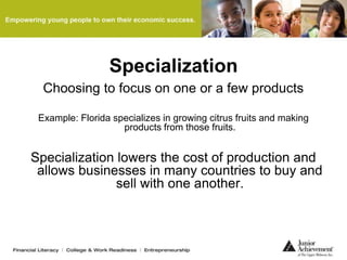Specialization
Choosing to focus on one or a few products
Example: Florida specializes in growing citrus fruits and making
products from those fruits.
Specialization lowers the cost of production and
allows businesses in many countries to buy and
sell with one another.
 