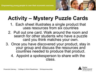 Activity – Mystery Puzzle Cards
1. Each sheet illustrates a single product that
uses resources from six countries
2. Pull out one card. Walk around the room and
search for other students who have a puzzle
card you think matches your own.
3. Once you have discovered your product, stay in
your group and discuss the resources and
countries needed to produce that product.
4. Appoint a spokesperson to share with the
class.
 