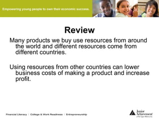Review
Many products we buy use resources from around
the world and different resources come from
different countries.
Using resources from other countries can lower
business costs of making a product and increase
profit.
 