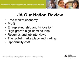 JA Our Nation Review
• Free market economy
• Profit
• Entrepreneurship and Innovation
• High-growth high-demand jobs
• Resumes and job interviews
• The global marketplace and trading
• Opportunity cost
 
