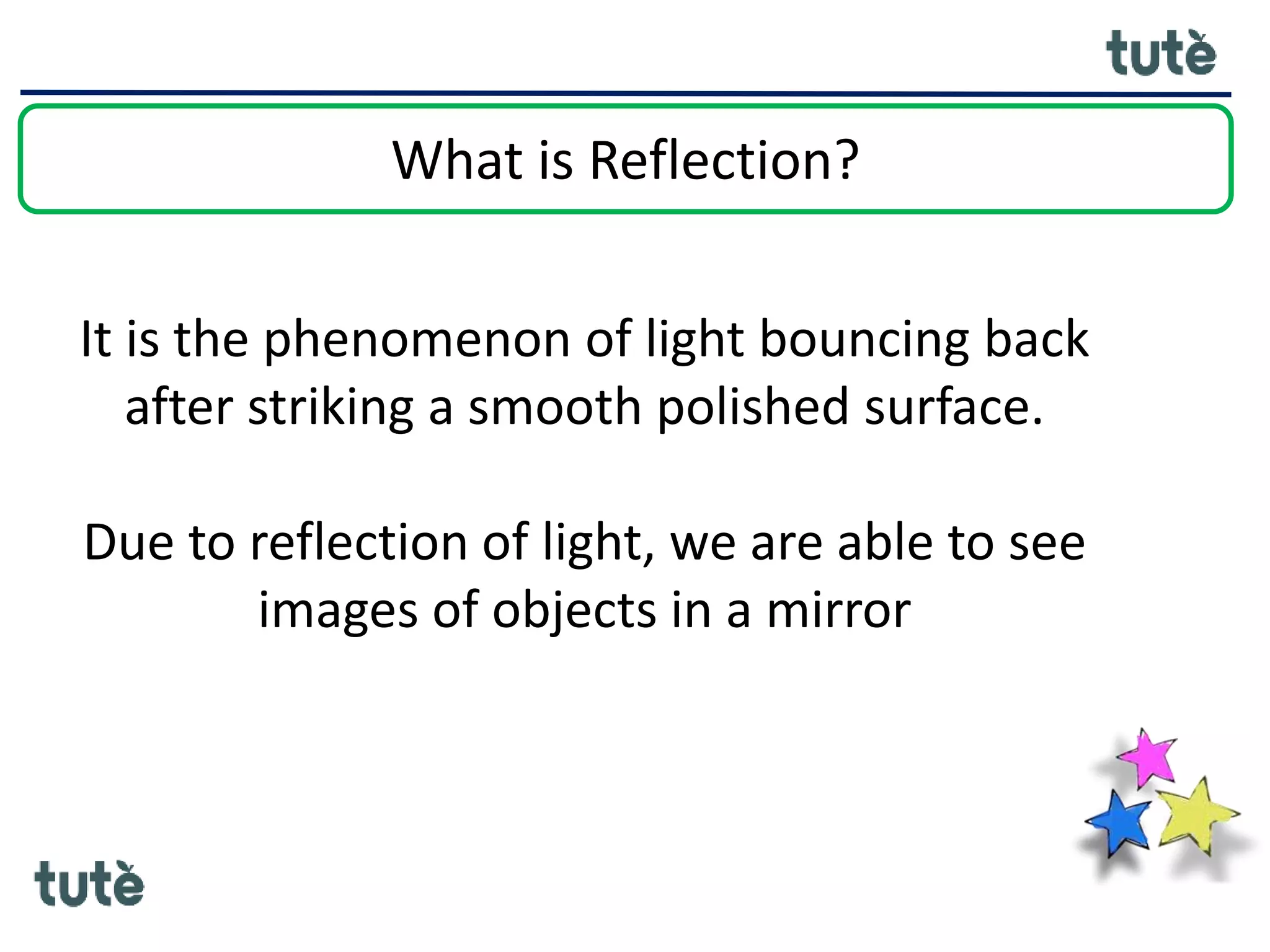 What is Reflection?
It is the phenomenon of light bouncing back
after striking a smooth polished surface.
Due to reflection of light, we are able to see
images of objects in a mirror
 