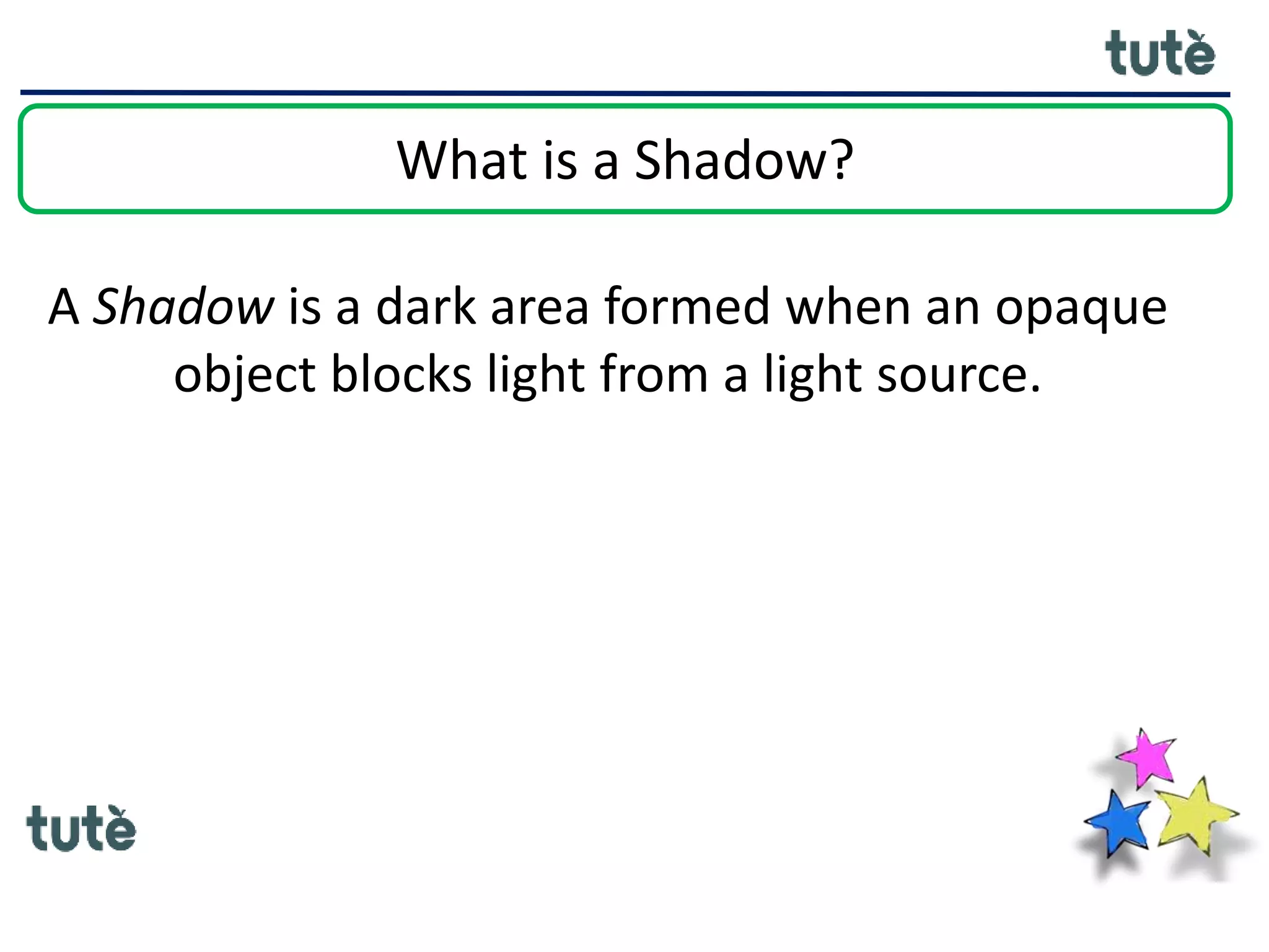 What is a Shadow?
A Shadow is a dark area formed when an opaque
object blocks light from a light source.
 