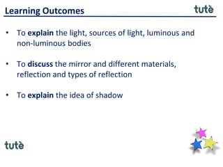 Learning Outcomes
• To explain the light, sources of light, luminous and
non-luminous bodies
• To discuss the mirror and different materials,
reflection and types of reflection
• To explain the idea of shadow
 