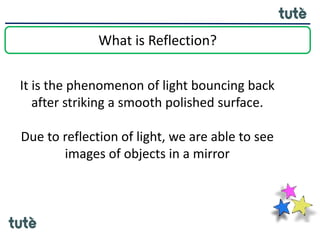 What is Reflection?
It is the phenomenon of light bouncing back
after striking a smooth polished surface.
Due to reflection of light, we are able to see
images of objects in a mirror
 