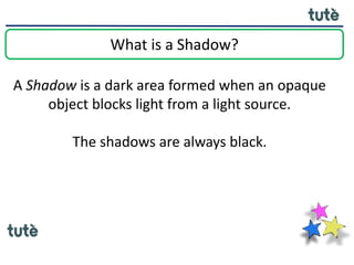 What is a Shadow?
A Shadow is a dark area formed when an opaque
object blocks light from a light source.
The shadows are always black.
 