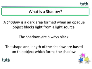 What is a Shadow?
A Shadow is a dark area formed when an opaque
object blocks light from a light source.
The shadows are always black.
The shape and length of the shadow are based
on the object which forms the shadow.
 