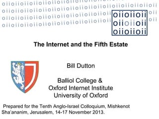 The Internet and the Fifth Estate
Bill Dutton
Balliol College &
Oxford Internet Institute
University of Oxford
Prepared for the Tenth Anglo-Israel Colloquium, Mishkenot
Sha’ananim, Jerusalem, 14-17 November 2013.

 