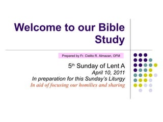 Welcome to our Bible Study 5 th  Sunday of Lent A April 10, 2011 In preparation for this Sunday’s Liturgy In aid of focusing our homilies and sharing Prepared by Fr. Cielito R. Almazan, OFM 
