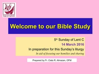 Welcome to our Bible StudyWelcome to our Bible Study
5th
Sunday of Lent C
14 March 2016
In preparation for this Sunday’s liturgy
In aid of focusing our homilies and sharing
Prepared by Fr. Cielo R. Almazan, OFM
 
