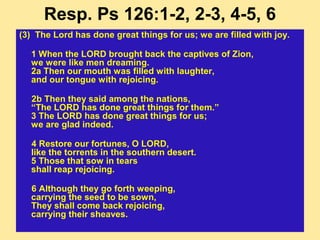 Resp. Ps 126:1-2, 2-3, 4-5, 6
(3) The Lord has done great things for us; we are filled with joy.
1 When the LORD brought back the captives of Zion,
we were like men dreaming.
2a Then our mouth was filled with laughter,
and our tongue with rejoicing.
2b Then they said among the nations,
“The LORD has done great things for them.”
3 The LORD has done great things for us;
we are glad indeed.
4 Restore our fortunes, O LORD,
like the torrents in the southern desert.
5 Those that sow in tears
shall reap rejoicing.
6 Although they go forth weeping,
carrying the seed to be sown,
They shall come back rejoicing,
carrying their sheaves.
 