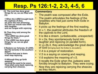 Resp. Ps 126:1-2, 2-3, 4-5, 6
(3) The Lord has done great
things for us; we are filled with
joy.
1 When the LORD brought back
the captives of Zion,
we were like men dreaming.
2a Then our mouth was filled
with laughter,
and our tongue with rejoicing.
2b Then they said among the
nations,
“The LORD has done great
things for them.”
3 The LORD has done great
things for us; we are glad
indeed.
4 Restore our fortunes, O LORD,
like the torrents in the southern
desert.
5 Those that sow in tears
shall reap rejoicing.
6 Although they go forth
weeping,
carrying the seed to be sown,
They shall come back rejoicing,
carrying their sheaves.
Commentary
• The psalm was composed after the Exile.
• The psalm articulates the feelings of the
Israelites who had just come from Exile in
Babylon.
• It picks up the feelings of the first reading.
• In v.1, the psalmist attributes the freedom of
the captives to the Lord.
• It is like a dream. (unbelievable, unexpected)
• In v.2a, they spontaneously burst into
laughter and rejoicing (in parallel form).
• In vv.2b-3, they acknowledge the great deeds
of God (bringing back the Exiles to Jerusalem).
• V.4 is a prayer of restoration.
• V.5 is a saying on sowing and reaping.
• V.6 explains the meaning of v.5.
• It recalls the Exile when the Judeans were
forcibly brought to Babylon. They were crying.
• Now they are rejoicing carrying the sheaves
as they return.
 