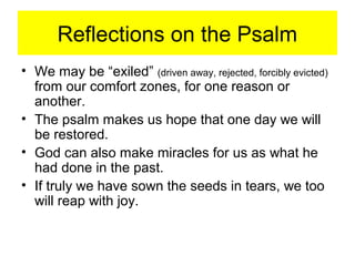 Reflections on the Psalm
• We may be “exiled” (driven away, rejected, forcibly evicted)
from our comfort zones, for one reason or
another.
• The psalm makes us hope that one day we will
be restored.
• God can also make miracles for us as what he
had done in the past.
• If truly we have sown the seeds in tears, we too
will reap with joy.
 