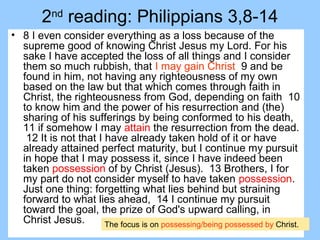 2nd
reading: Philippians 3,8-14
• 8 I even consider everything as a loss because of the
supreme good of knowing Christ Jesus my Lord. For his
sake I have accepted the loss of all things and I consider
them so much rubbish, that I may gain Christ 9 and be
found in him, not having any righteousness of my own
based on the law but that which comes through faith in
Christ, the righteousness from God, depending on faith 10
to know him and the power of his resurrection and (the)
sharing of his sufferings by being conformed to his death,
11 if somehow I may attain the resurrection from the dead.
12 It is not that I have already taken hold of it or have
already attained perfect maturity, but I continue my pursuit
in hope that I may possess it, since I have indeed been
taken possession of by Christ (Jesus). 13 Brothers, I for
my part do not consider myself to have taken possession.
Just one thing: forgetting what lies behind but straining
forward to what lies ahead, 14 I continue my pursuit
toward the goal, the prize of God's upward calling, in
Christ Jesus. The focus is on possessing/being possessed by Christ.
 