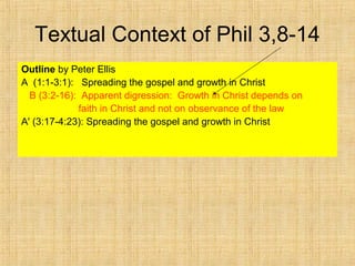 Textual Context of Phil 3,8-14
Outline by Peter Ellis
A (1:1-3:1): Spreading the gospel and growth in Christ
B (3:2-16): Apparent digression: Growth in Christ depends on
faith in Christ and not on observance of the law
A' (3:17-4:23): Spreading the gospel and growth in Christ
 