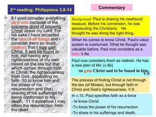 2nd
reading: Philippians 3,8-14
• 8 I even consider everything
as a loss because of the
supreme good of knowing
Christ Jesus my Lord. For
his sake I have accepted
the loss of all things and I
consider them so much
rubbish, that I may gain
Christ 9 and be found in
him, not having any
righteousness of my own
based on the law but that
which comes through faith
in Christ, the righteousness
from God, depending on
faith 10 to know him and
the power of his
resurrection and (the)
sharing of his sufferings by
being conformed to his
death, 11 if somehow I may
attain the resurrection from
the dead.
Background: Paul is sharing his newfound
treasure. Before his conversion, he was
persecuting the Christians. He
thought he was doing the right thing.
Commentary
When he comes to know Christ, Paul’s value
system is overturned. What he thought was
valuable before, Paul now considers as a
loss. V.8a
Paul now considers them as rubbish. He has
a new plan of life: (v.8b)
-to gain Christ and to be found in him.
V.9
The process of finding Christ is not through
the law (of Moses), but through faith in
Christ and God’s righteousness. V.9.
In v.10, Paul specifies faith as a force
- to know Christ
-To know the power of his resurrection
-To share in his sufferings and death.
 