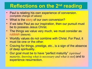 Reflections on the 2nd
reading
• Paul is relating his own experience of conversion.
(complete change of values)
• What is the story of our own conversion?
• If we take Paul as our inspiration, then our pursuit must
be to possess Jesus Christ.
• The things we value very much, we must consider as
rubbish (basura).
• Worldly values do not combine with Christ. For Paul, it
must be one or the other.
• Craving for things, prestige, etc., is a sign of the absence
of deep spirituality.
• Our goal must be to have “perfect maturity” (spiritual
maturity, knowing what is necessary and what is not) and to
experience resurrection.
 