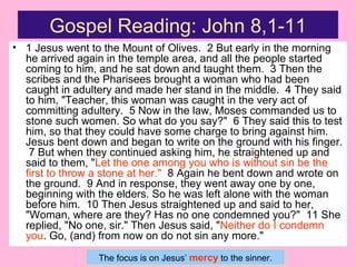 Gospel Reading: John 8,1-11
• 1 Jesus went to the Mount of Olives. 2 But early in the morning
he arrived again in the temple area, and all the people started
coming to him, and he sat down and taught them. 3 Then the
scribes and the Pharisees brought a woman who had been
caught in adultery and made her stand in the middle. 4 They said
to him, "Teacher, this woman was caught in the very act of
committing adultery. 5 Now in the law, Moses commanded us to
stone such women. So what do you say?" 6 They said this to test
him, so that they could have some charge to bring against him.
Jesus bent down and began to write on the ground with his finger.
7 But when they continued asking him, he straightened up and
said to them, "Let the one among you who is without sin be the
first to throw a stone at her." 8 Again he bent down and wrote on
the ground. 9 And in response, they went away one by one,
beginning with the elders. So he was left alone with the woman
before him. 10 Then Jesus straightened up and said to her,
"Woman, where are they? Has no one condemned you?" 11 She
replied, "No one, sir." Then Jesus said, "Neither do I condemn
you. Go, (and) from now on do not sin any more."
The focus is on Jesus’ mercy to the sinner.
 