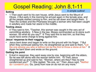Gospel Reading: John 8,1-11
Setting
• 1 Then each went to his own house, while Jesus went to the Mount of
Olives. 2 But early in the morning he arrived again in the temple area, and
all the people started coming to him, and he sat down and taught them. 3
Then the scribes and the Pharisees brought a woman who had been caught
in adultery and made her stand in the middle.
Testing Jesus
• 4 They said to him, "Teacher, this woman was caught in the very act of
committing adultery. 5 Now in the law, Moses commanded us to stone such
women. So what do you say?" 6 They said this to test him, so that they
could have some charge to bring against him.
Jesus’ response to their nagging
• Jesus bent down and began to write on the ground with his finger. 7 But
when they continued asking him, he straightened up and said to them, "Let
the one among you who is without sin be the first to throw a stone at her." 8
Again he bent down and wrote on the ground.
Getting his point
• 9 And in response, they went away one by one, beginning with the elders.
So he was left alone with the woman before him. 10 Then Jesus
straightened up and said to her, "Woman, where are they? Has no one
condemned you?" 11 She replied, "No one, sir." Then Jesus said, "Neither
do I condemn you. Go, (and) from now on do not sin any more."
A simple outline!
 