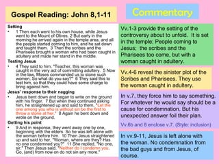 Gospel Reading: John 8,1-11
Setting
• 1 Then each went to his own house, while Jesus
went to the Mount of Olives. 2 But early in the
morning he arrived again in the temple area, and all
the people started coming to him, and he sat down
and taught them. 3 Then the scribes and the
Pharisees brought a woman who had been caught in
adultery and made her stand in the middle.
Testing Jesus
• 4 They said to him, "Teacher, this woman was
caught in the very act of committing adultery. 5 Now
in the law, Moses commanded us to stone such
women. So what do you say?" 6 They said this to
test him, so that they could have some charge to
bring against him.
Jesus’ response to their nagging
• Jesus bent down and began to write on the ground
with his finger. 7 But when they continued asking
him, he straightened up and said to them, "Let the
one among you who is without sin be the first to
throw a stone at her." 8 Again he bent down and
wrote on the ground.
Getting his point
• 9 And in response, they went away one by one,
beginning with the elders. So he was left alone with
the woman before him. 10 Then Jesus straightened
up and said to her, "Woman, where are they? Has
no one condemned you?" 11 She replied, "No one,
sir." Then Jesus said, "Neither do I condemn you.
Go, (and) from now on do not sin any more."
Commentary
Vv.1-3 provide the setting of the
controversy about to unfold. It is set
in the temple; People coming to
Jesus; the scribes and the
Pharisees too come, but with a
woman caught in adultery.
Vv.4-6 reveal the sinister plot of the
Scribes and Pharisees. They use
the woman caught in adultery.
In v.7, they force him to say something.
For whatever he would say should be a
cause for condemnation. But his
unexpected answer foil their plan.
Vv.6b and 8 enclose v.7. (Style: inclusion)
In vv.9-11, Jesus is left alone with
the woman. No condemnation from
the bad guys and from Jesus, of
course.
 