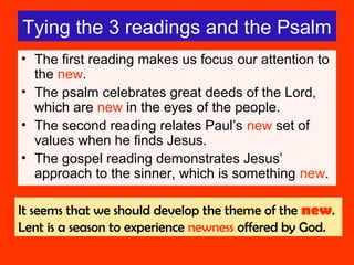 Tying the 3 readings and the Psalm
• The first reading makes us focus our attention to
the new.
• The psalm celebrates great deeds of the Lord,
which are new in the eyes of the people.
• The second reading relates Paul’s new set of
values when he finds Jesus.
• The gospel reading demonstrates Jesus’
approach to the sinner, which is something new.
It seems that we should develop the theme of the new.
Lent is a season to experience newness offered by God.
 