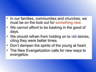 • In our families, communities and churches, we
must be on the look out for something new.
• We cannot afford to be basking in the good ol’
days.
• We should refrain from holding on to old stories,
citing they were better times.
• Don’t dampen the spirits of the young at heart.
• The New Evangelization calls for new ways to
evangelize.
 