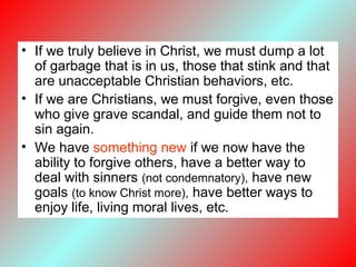 • If we truly believe in Christ, we must dump a lot
of garbage that is in us, those that stink and that
are unacceptable Christian behaviors, etc.
• If we are Christians, we must forgive, even those
who give grave scandal, and guide them not to
sin again.
• We have something new if we now have the
ability to forgive others, have a better way to
deal with sinners (not condemnatory), have new
goals (to know Christ more), have better ways to
enjoy life, living moral lives, etc.
 