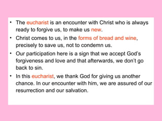 • The eucharist is an encounter with Christ who is always
ready to forgive us, to make us new.
• Christ comes to us, in the forms of bread and wine,
precisely to save us, not to condemn us.
• Our participation here is a sign that we accept God’s
forgiveness and love and that afterwards, we don’t go
back to sin.
• In this eucharist, we thank God for giving us another
chance. In our encounter with him, we are assured of our
resurrection and our salvation.
 