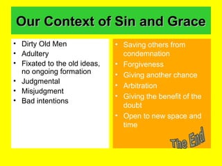 Our Context of Sin and GraceOur Context of Sin and Grace
• Dirty Old Men
• Adultery
• Fixated to the old ideas,
no ongoing formation
• Judgmental
• Misjudgment
• Bad intentions
• Saving others from
condemnation
• Forgiveness
• Giving another chance
• Arbitration
• Giving the benefit of the
doubt
• Open to new space and
time
 