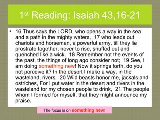 1st
Reading: Isaiah 43,16-21
• 16 Thus says the LORD, who opens a way in the sea
and a path in the mighty waters, 17 who leads out
chariots and horsemen, a powerful army, till they lie
prostrate together, never to rise, snuffed out and
quenched like a wick. 18 Remember not the events of
the past, the things of long ago consider not; 19 See, I
am doing something new! Now it springs forth, do you
not perceive it? In the desert I make a way, in the
wasteland, rivers. 20 Wild beasts honor me, jackals and
ostriches, For I put water in the desert and rivers in the
wasteland for my chosen people to drink, 21 The people
whom I formed for myself, that they might announce my
praise.
The focus is on something new!
 