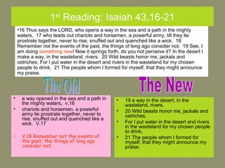 1st
Reading: Isaiah 43,16-21
• a way opened in the sea and a path in
the mighty waters, v.16
• chariots and horsemen, a powerful
army lie prostrate together, never to
rise, snuffed out and quenched like a
wick. V.17
• V.18 Remember not the events of
the past, the things of long ago
consider not;
• 19 a way in the desert, in the
wasteland, rivers.
• 20 Wild beasts honor me, jackals and
ostriches,
• For I put water in the desert and rivers
in the wasteland for my chosen people
to drink,
• 21 The people whom I formed for
myself, that they might announce my
praise.
•16 Thus says the LORD, who opens a way in the sea and a path in the mighty
waters, 17 who leads out chariots and horsemen, a powerful army, till they lie
prostrate together, never to rise, snuffed out and quenched like a wick. 18
Remember not the events of the past, the things of long ago consider not; 19 See, I
am doing something new! Now it springs forth, do you not perceive it? In the desert I
make a way, in the wasteland, rivers. 20 Wild beasts honor me, jackals and
ostriches, For I put water in the desert and rivers in the wasteland for my chosen
people to drink, 21 The people whom I formed for myself, that they might announce
my praise.
 