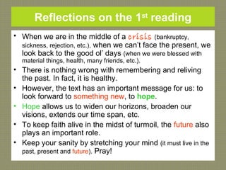 Reflections on the 1st
reading
• When we are in the middle of a crisis (bankruptcy,
sickness, rejection, etc.), when we can’t face the present, we
look back to the good ol’ days (when we were blessed with
material things, health, many friends, etc.).
• There is nothing wrong with remembering and reliving
the past. In fact, it is healthy.
• However, the text has an important message for us: to
look forward to something new, to hope.
• Hope allows us to widen our horizons, broaden our
visions, extends our time span, etc.
• To keep faith alive in the midst of turmoil, the future also
plays an important role.
• Keep your sanity by stretching your mind (it must live in the
past, present and future). Pray!
 