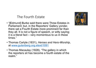 The Fourth Estate
• “[Edmund] Burke said there were Three Estates in
Parliament; but, in the Reporters’ Gallery yonder,
there sat a Fourth Estate more prominent far than
they all. It is not a figure of speech, or witty saying;
it is a literal fact – very momentous to us in these
times.”
• Thomas Carlyle (1831), Heroes and Hero-Worship,
at www.gutenberg.org.etext/1091
• Thomas Macaulay (1828), “The gallery in which
the reporters sit has become a fourth estate of the
realm.”
 