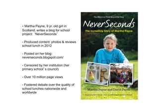- Martha Payne, 9 yr. old girl in
Scotland, writes a blog for school
project: ‘NeverSeconds’
- Produced content: photos & reviews
school lunch in 2012
- Posted on her blog:
neverseconds.blogspot.com/
- Censored by her institution (her
primary school’s council)
- Over 10 million page views
- Fostered debate over the quality of
school lunches nationwide and
worldwide
 