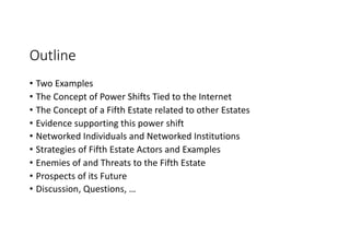 Outline
• Two Examples
• The Concept of Power Shifts Tied to the Internet
• The Concept of a Fifth Estate related to other Estates
• Evidence supporting this power shift
• Networked Individuals and Networked Institutions
• Strategies of Fifth Estate Actors and Examples
• Enemies of and Threats to the Fifth Estate
• Prospects of its Future
• Discussion, Questions, …
 