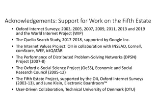 Acknowledgements: Support for Work on the Fifth Estate
• Oxford Internet Surveys: 2003, 2005, 2007, 2009, 2011, 2013 and 2019
and the World Internet Project (WIP)
• The Quello Search Study, 2017-2018, supported by Google Inc.
• The Internet Values Project: OII in collaboration with INSEAD, Cornell,
comScore, WEF, ictQATAR
• The Performance of Distributed Problem-Solving Networks (DPSN)
Project (2007-8)
• The Oxford e-Social Science Project (OeSS), Economic and Social
Research Council (2005-12)
• The Fifth Estate Project, supported by the OII, Oxford Internet Surveys
(2003-13), and June Klein, Electronic Boardroom™
• User-Driven Collaboration, Technical University of Denmark (DTU)
 
