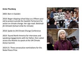 Greta Thunberg
2003: Born in Sweden
2018: Began skipping school days as a fifteen-year-
old to protest outside the Swedish Parliament for
action on climate change. Her sign read: Skolstrejk
för klimatet (School strike for climate)
2018: Spoke to UN Climate Change Conference
2019: Toured North America for interviews and
speaking engagements with her father, then sailed
across the Atlantic to speak at the UN Climate
Action Summit
2019-21: Three consecutive nominations for the
Nobel Peace Prize
 