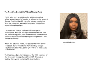 On 20 April 2021, a Minneapolis, Minnesota, police
officer was convicted of murder in relation to the arrest of
George Floyd on May 25, 2020, for using a counterfeit
$20. The conviction was based largely on video of the
arrest in broad day light.
The video was shot by a 17-year-old teenager in
Minneapolis, who was exiting a convenience store, saw
the arrest taking place, and took the video on her mobile
phone of a police officer kneeling on George Floyd’s neck
for over 9 minutes.
When she returned home, she posted the video onher
Facebook. It was viewed and shared widely. George
Floyd’s death became a global symbol tied to Black Lives
Matter #BLM
That teenager, Darnella Frazier, was the 2021 recipient of
the Benenson Courage Award from PEN America, a
leading literary and human rights organization.
The Teen Who Created the Video of George Floyd
Darnella Frazier
 