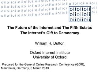 The Future of the Internet and The Fifth Estate:
          The Internet’s Gift to Democracy

                       William H. Dutton

                   Oxford Internet Institute
                    University of Oxford
Prepared for the General Online Research Conference (GOR),
Mannheim, Germany, 6 March 2013.
 