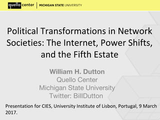 Political Transformations in Network
Societies: The Internet, Power Shifts,
and the Fifth Estate
William H. Dutton
Quello Center
Michigan State University
Twitter: BiIIDutton
Presentation for CIES, University Institute of Lisbon, Portugal, 9 March
2017.
 